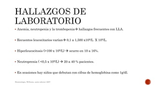  Anemia, neutropenia y la trombopenia hallazgos frecuentes con LLA.
 Recuentos leucocitarios varían 0,1 a 1,500 x109/L X 109/L.
 Hiperleucocitosis (>100 x 109/L)  ocurre en 10 a 16%.
 Neutroprenia ( <0,5 x 109/L)  20 a 40 % pacientes.
 En ocasiones hay niños que debutan con cifras de hemoglobina como 1g/dl.
Hematologia, Williams, sexta edicion; 2007.
 