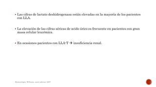  Las cifras de lactato deshidrogenasa están elevadas en la mayoría de los pacientes
con LLA.
 La elevación de las cifras séricas de acido úrico es frecuente en pacientes con gran
masa celular leucémica.
 En ocasiones pacientes con LLA-T  insuficiencia renal.
Hematologia, Williams, sexta edicion; 2007.
 