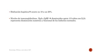  Disfunción hepática ocurre en 10 a un 20%.
 Niveles de inmunoglobulinas (IgA e IgM)  disminuidos aprox 1/3 niños con LLA
representa disminución numérica y funcional de los linfocitos normales.
Hematologia, Williams, sexta edicion; 2007.
 