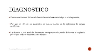  Examen cuidadoso de las células de la medula esencial para el diagnostico.
 Por que el 16% de los pacientes no tienen blastos en la extensión de sangre
periférica.
 La fibrosis o una medula densamente empaquetada puede dificultar el aspirado
por lo que se hace necesaria una biopsia.
Hematologia, Williams, sexta edicion; 2007.
 