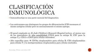  Inmunofenotipo es una parte esencial del diagnostico.
 Los anticuerpos que distinguen los grupos de diferenciación (CD) reconocen el
mismo antígeno celular pero no necesariamente el mismo epitopo.
 El panel empleado en St Jude Children’s Research Hospital incluye, al menos uno
de los marcadores de alta sensibilidad (CD19 para la estirpe B, CD7 para la
estirpe T, y CD13 o CD33 para células mieloides).
 Alto especifico para  CD79a citoplasmático para células B, CD3 citoplasmático
para células T y la mieloperoxidasa citoplasmática para células mieloides.
Hematologia, Williams, sexta edicion; 2007.
 
