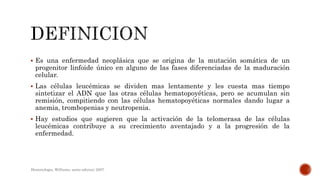  Es una enfermedad neoplásica que se origina de la mutación somática de un
progenitor linfoide único en alguno de las fases diferenciadas de la maduración
celular.
 Las células leucémicas se dividen mas lentamente y les cuesta mas tiempo
sintetizar el ADN que las otras células hematopoyéticas, pero se acumulan sin
remisión, compitiendo con las células hematopoyéticas normales dando lugar a
anemia, trombopenias y neutropenia.
 Hay estudios que sugieren que la activación de la telomerasa de las células
leucémicas contribuye a su crecimiento aventajado y a la progresión de la
enfermedad.
Hematologia, Williams, sexta edicion; 2007.
 