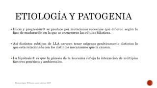  Inicio y progresión se produce por mutaciones sucesivas que difieren según la
fase de maduración en la que se encuentran las células blásticas.
 Así distintos subtipos de LLA parecen tener orígenes genéticamente distintos lo
que esta relacionado con los distintos mecanismos que la causan.
 La hipótesis es que la génesis de la leucemia refleja la interacción de múltiples
factores genéticos y ambientales.
Hematologia, Williams, sexta edicion; 2007.
 