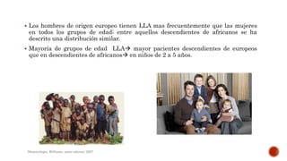  Los hombres de origen europeo tienen LLA mas frecuentemente que las mujeres
en todos los grupos de edad; entre aquellos descendientes de africanos se ha
descrito una distribución similar.
 Mayoría de grupos de edad LLA mayor pacientes descendientes de europeos
que en descendientes de africanos en niños de 2 a 5 años.
Hematologia, Williams, sexta edicion; 2007.
 