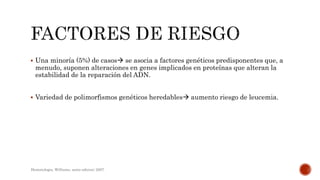  Una minoría (5%) de casos se asocia a factores genéticos predisponentes que, a
menudo, suponen alteraciones en genes implicados en proteínas que alteran la
estabilidad de la reparación del ADN.
 Variedad de polimorfismos genéticos heredables aumento riesgo de leucemia.
Hematologia, Williams, sexta edicion; 2007.
 