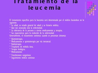 Tratamiento de la leucemia El tratamiento específico para la leucemia será determinado por el médico basándose en lo siguiente:  * La edad, su estado general de salud y su historia médica.  * Qué tan avanzada está la enfermedad.  * La tolerancia de la persona a ciertos medicamentos y terapias.  * Sus expectativas para la evolución de la enfermedad.  Generalmente, el tratamiento comienza cuando se presentan síntomas  * Quimioterapia. * Medicamentos o quimioterapia por vía intratecal.  * Radioterapia. * Trasplante de médula ósea. * Terapia biológica. * Medicamentos  * Transfusiones sanguíneas  * Seguimiento médico continuo 