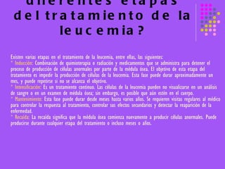 ¿Cuáles son las diferentes etapas del tratamiento de la leucemia? Existen varias etapas en el tratamiento de la leucemia, entre ellas, las siguientes:  * Inducción:  Combinación de quimioterapia o radiación y medicamentos que se administra para detener el proceso de producción de células anormales por parte de la médula ósea. El objetivo de esta etapa del tratamiento es impedir la producción de células de la leucemia. Esta fase puede durar aproximadamente un mes, y puede repetirse si no se alcanza el objetivo. * Intensificación:  Es un tratamiento continuo. Las células de la leucemia pueden no visualizarse en un análisis de sangre o en un examen de médula ósea; sin embargo, es posible que aún estén en el cuerpo. * Mantenimiento:  Esta fase puede durar desde meses hasta varios años. Se requieren visitas regulares al médico para controlar la respuesta al tratamiento, controlar sus efectos secundarios y detectar la reaparición de la enfermedad.  * Recaída:  La recaída significa que la médula ósea comienza nuevamente a producir células anormales. Puede producirse durante cualquier etapa del tratamiento o incluso meses o años. 