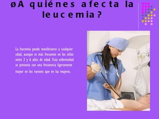 ¿A quiénes afecta la leucemia? La leucemia puede manifestarse a cualquier edad, aunque es más frecuente en los niños entre 2 y 6 años de edad. Esta enfermedad se presenta con una frecuencia ligeramente mayor en los varones que en las mujeres.   