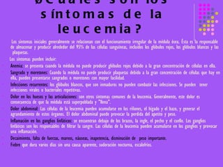 ¿Cuáles son los síntomas de la leucemia?   Los síntomas iniciales generalmente se relacionan con el funcionamiento irregular de la médula ósea. Ésta es la responsable de almacenar y producir alrededor del 95% de las células sanguíneas, incluidos los glóbulos rojos, los glóbulos blancos y las  plaquetas.  Los síntomas pueden incluir:  Anemia:  se presenta cuando la médula no puede producir glóbulos rojos debido a la gran concentración de células en ella.  Sangrado y moretones:  Cuando la médula no puede producir plaquetas debido a la gran concentración de células que hay en ella, pueden presentarse sangrados o moretones con mayor facilidad. Infecciones recurrentes:  los glóbulos blancos, que son inmaduros no pueden combatir las infecciones. Se pueden  tener infecciones virales o bacteriales repetitivas. Dolor en los huesos y las articulaciones:  son otros síntomas comunes de la leucemia. Generalmente, este dolor es consecuencia de que la médula está superpoblada y "llena". Dolor abdominal:  Las células de la leucemia pueden acumularse en los riñones, el hígado y el bazo, y generar el agrandamiento de estos órganos. El dolor abdominal puede provocar la perdida del apetito y peso. Inflamación en los ganglios linfáticos:  se encuentran debajo de los brazos, la ingle, el pecho y el cuello. Los ganglios linfáticos son los responsables de filtrar la sangre. Las células de la leucemia pueden acumularse en los ganglios y provocar una inflamación.  Decaimiento, falta de fuerzas, mareos, náuseas, inapetencia, disminución de  peso importante.   Fiebre  que dura varios días sin una causa aparente, sudoración nocturna, escalofríos.   