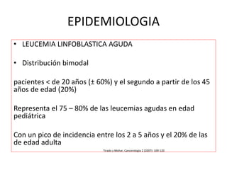 EPIDEMIOLOGIA
• LEUCEMIA LINFOBLASTICA AGUDA
• Distribución bimodal
pacientes < de 20 años (± 60%) y el segundo a partir de los 45
años de edad (20%)
Representa el 75 – 80% de las leucemias agudas en edad
pediátrica
Con un pico de incidencia entre los 2 a 5 años y el 20% de las
de edad adulta
Tirado y Mohar, Cancerología 2 (2007): 109-120
 