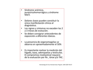 • Síndrome anémico,
purpúricohemorrágico y síndrome
febril.
• Dolores óseos pueden constituir la
única manifestación clínica al
diagnóstico.
• Los signos y síntomas no exceden los 2
a 3 meses de evolución.
• Se deben consignar antecedentes de
exposición a diferentes tóxicos.
• La presencia de organomegalias se
observa en aproximadamente el 50%
• Es importante realizar la medición del
hígado, bazo, adenopatías y testículos.
El compromiso mediastinal requiere
de la evaluación por Rx , tórax y/o TAC.
Hematology Am Soc Hematol Educ Program. 2007;2007:453-9
 