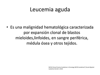 Leucemia aguda
• Es una malignidad hematológica caracterizada
por expansión clonal de blastos
mieloides,linfoides, en sangre periférica,
médula ósea y otros tejidos.
NCCN Clinical Practice Guidelines in Oncology (NCCN Guidelines®) Acute Myeloid
Leukemia Versión 1.2014
 