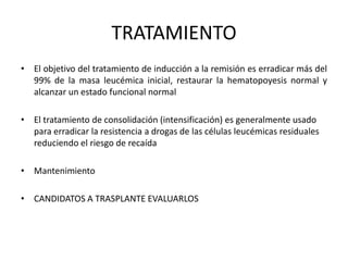 TRATAMIENTO
• El objetivo del tratamiento de inducción a la remisión es erradicar más del
99% de la masa leucémica inicial, restaurar la hematopoyesis normal y
alcanzar un estado funcional normal
• El tratamiento de consolidación (intensificación) es generalmente usado
para erradicar la resistencia a drogas de las células leucémicas residuales
reduciendo el riesgo de recaída
• Mantenimiento
• CANDIDATOS A TRASPLANTE EVALUARLOS
 