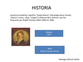 HISTORIA
leucemia (Leukämie ) significa “sangre blanca”, (del griego leuco, λευκός:
“blanca” y emia , αἷμα: “sangre”) o Weisses Blut, término que fue
Propuesto por Rudolf Virchow (1821-1902) en 1846.
Velpeau
1827
1839
Alfred François Donné
Patología 2013;51:58-69
 