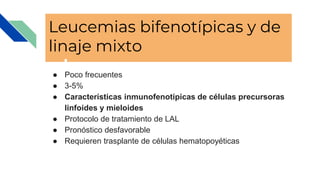 Leucemias bifenotípicas y de
linaje mixto
● Poco frecuentes
● 3-5%
● Características inmunofenotípicas de células precursoras
linfoides y mieloides
● Protocolo de tratamiento de LAL
● Pronóstico desfavorable
● Requieren trasplante de células hematopoyéticas
 