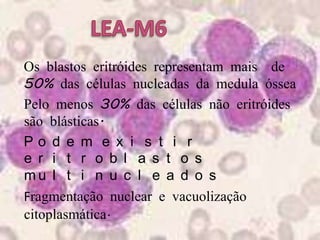 LEA-M6● Os blastos eritróides representam mais  de 50% das células nucleadas da medula óssea   ● Pelo menos 30% das células não eritróides são blásticas. ● Podem existir eritroblastos multinucleados● Fragmentação nuclear e vacuolização citoplasmática.