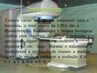 TratamentoExistem vários métodos de tratamento para a leucemia, o mais usuais na LMA são a   Quimioterapia, Radioterapia e terapia biológica. Ambos com objectivo de atingir a remissão e apresentam alguns efeitos secundários e organiza-se em  fases. Durante o tratamento e fundamental a realização de exames a medula óssea  de modo a conhecer a evolução do tratamento. 