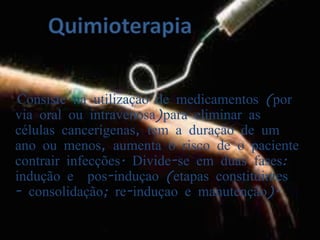 QuimioterapiaConsiste na utilização de medicamentos (por via oral ou intravenosa)para eliminar as células cancerígenas, tem a duração de um ano ou menos, aumenta o risco de o paciente contrair infecções. Divide-se em duas fases: indução e  pos-induçao (etapas constituintes - consolidação; re-induçao e manutenção). 