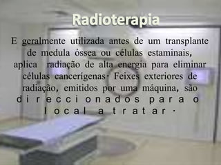 Radioterapia● E geralmente utilizada antes de um transplante de medula óssea ou células estaminais,  aplica  radiação de alta energia para eliminar células cancerígenas. Feixes exteriores de radiação, emitidos por uma máquina, são direccionados para o local a tratar.