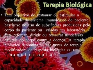 Terapia BiológicaTem objectivo de restaurar ou estimular a capacidade do sistema imunológico do paciente. baseia-se no uso de substâncias produzidas pelo corpo do paciente ou  criadas em laboratório para reforçar, dirigir ou restaurar as defesas naturais do corpo contra a doença. A terapia biológica denomina-se por vezes de terapia modificadora da resposta biológica ou imunoterapia. 