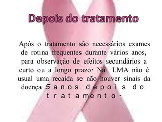   Após o tratamento são necessários exames de rotina frequentes durante vários anos, para observação de efeitos secundários a curto ou a longo prazo. Na  LMA não é usual uma recaída se não houver sinais da doença 5 anos depois do tratamento.Depois do tratamento