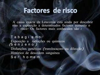 Factores  de risco    A causa exacta da Leucemia está ainda por descobrir mas a exposição a determinados factores aumenta o risco. Os factores mais conhecidos são :●  Tabagismo ●  Exposição a  radiações ou químicos (benzeno)  ●  Disfunções genéticas (translocaçoes ou dilecção) ●  Histórico de desordem sanguínea  ●  Ser homem 
