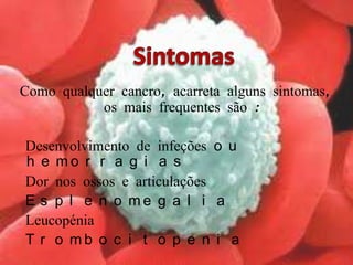 SintomasComo qualquer cancro, acarreta alguns sintomas, os mais frequentes são :  ● Desenvolvimento de infeções ou hemorragias● Dor nos ossos e articulações ● Esplenomegalia ● Leucopénia● Trombocitopenia
