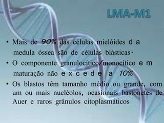 LMA-M1Mais de 90% das células mielóides da  medula óssea são de células blásticas.O componente granulocítico/monocítico em  maturação não excede a 10% Os blastos têm tamanho médio ou grande, com um ou mais nucléolos, ocasionais bastonetes de Auer e raros grânulos citoplasmáticos