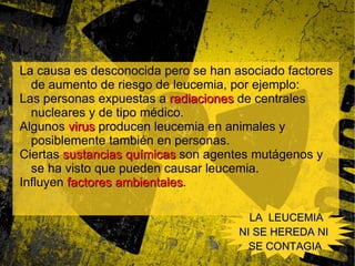 Causas La causa es desconocida La causa es desconocida pero se han asociado factores de aumento de riesgo de leucemia, por ejemplo: Las personas expuestas a  radiaciones  de centrales nucleares y de tipo médico. 