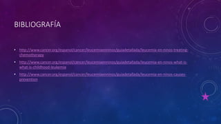 BIBLIOGRAFÍA
• http://www.cancer.org/espanol/cancer/leucemiaenninos/guiadetallada/leucemia-en-ninos-treating-
chemotherapy
• http://www.cancer.org/espanol/cancer/leucemiaenninos/guiadetallada/leucemia-en-ninos-what-is-
what-is-childhood-leukemia
• http://www.cancer.org/espanol/cancer/leucemiaenninos/guiadetallada/leucemia-en-ninos-causes-
prevention
 