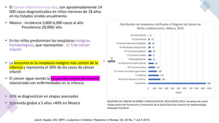 • El cáncer infantil es muy raro, con aproximadamente 14
000 casos diagnosticados en niños menores de 18 años
en los Estados Unidos anualmente.
• Mexico : Incidencia 5,000-6,000 casos al año
Prevalencia 20,000/ año
• En los niños predominan las neoplasias malignas
hematológicas, que representan . 1/ 3 de cáncer
infantil.
• La leucemia es la neoplasia maligna más común de la
infancia y representa el 30% de los casos de cáncer
infantil
• El cáncer sigue siendo la causa más común de muerte
relacionada con enfermedades en la infancia
• 65% se diagnostican en etapas avanzadas
• Sobrevida global a 5 años <40% en Mexico REGISTRO DE CÁNCER EN NIÑOS Y ADOLESCENTES. RESULTADOS 2019. Secretaría de Salud.
Subsecretaría de Prevención y Promoción de la Salud Dirección General de Epidemiología
www.gob.mx/salud
Joel A. Kaplan, DO, MPH. Leukemia in Children. Pediatrics in Review. Vol. 40 No. 7 JULY 2019
 