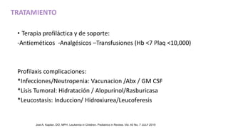 • Terapia profiláctica y de soporte:
-Antieméticos -Analgésicos –Transfusiones (Hb <7 Plaq <10,000)
Profilaxis complicaciones:
*Infecciones/Neutropenia: Vacunacion /Abx / GM CSF
*Lisis Tumoral: Hidratación / Alopurinol/Rasburicasa
*Leucostasis: Induccion/ Hidroxiurea/Leucoferesis
TRATAMIENTO
Joel A. Kaplan, DO, MPH. Leukemia in Children. Pediatrics in Review. Vol. 40 No. 7 JULY 2019
 