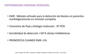 • EMR : Método utilizado para la detección de blastos en pacientes
morfológicamente en remisión completa
• Citometria de flujo y biología molecular : RT-PCR
• Sensibilidad de detección <10^4 células linfoblásticas
• PRONOSTICA CUANDO EMR <1%
ENFERMEDAD MINIMA RESIDUAL
Joel A. Kaplan, DO, MPH. Leukemia in Children. Pediatrics in Review. Vol. 40 No. 7 JULY 2019
 