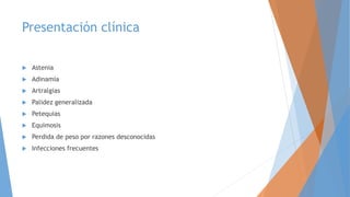 Presentación clínica
 Astenia
 Adinamia
 Artralgias
 Palidez generalizada
 Petequias
 Equimosis
 Perdida de peso por razones desconocidas
 Infecciones frecuentes
 