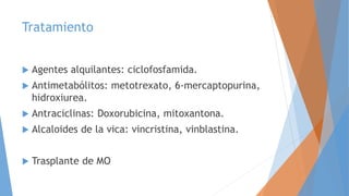 Tratamiento
 Agentes alquilantes: ciclofosfamida.
 Antimetabólitos: metotrexato, 6-mercaptopurina,
hidroxiurea.
 Antraciclinas: Doxorubicina, mitoxantona.
 Alcaloides de la vica: vincristina, vinblastina.
 Trasplante de MO
 