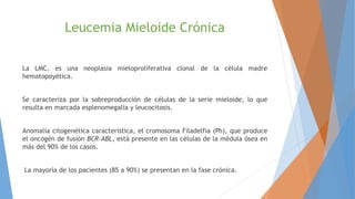 Leucemia Mieloide Crónica
La LMC, es una neoplasia mieloproliferativa clonal de la célula madre
hematopoyética.
Se caracteriza por la sobreproducción de células de la serie mieloide, lo que
resulta en marcada esplenomegalia y leucocitosis.
Anomalía citogenética característica, el cromosoma Filadelfia (Ph), que produce
el oncogén de fusión BCR-ABL, está presente en las células de la médula ósea en
más del 90% de los casos.
La mayoría de los pacientes (85 a 90%) se presentan en la fase crónica.
 