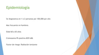 Epidemiología
Se diagnostica en 1 o 2 personas por 100,000 por año
Mas frecuente en hombres
Edad 60 a 65 años
Cromosoma Ph-positivo BCR-ABL
Factor de riesgo: Radiación ionizante
 
