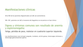 Manifestaciones clínicas
40 al 50% de los pacientes diagnosticados con LMC son asintomáticos
90% -95% pacientes con LMC al momento del diagnóstico se encuentran en fase crónica
Signos y síntomas comunes son resultado de anemia
y esplenomegalia:
fatiga, pérdida de peso, malestar en cuadrante superior izquierdo.
Las manifestaciones raras incluyen sangrado, trombosis, artritis gotosa, hemorragias retinianas y
hemorragia gastrointestinal superior.
 