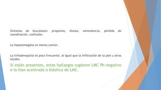 Síntomas de leucostasis: priapismo, disnea, somnolencia, pérdida de
coordinación, confusión.
La hepatomegalia es menos común.
La linfadenopatía es poco frecuente, al igual que la infiltración de la piel u otros
tejidos.
Si están presentes, estos hallazgos sugieren LMC Ph-negativo
o la fase acelerada o blástica de LMC.
 