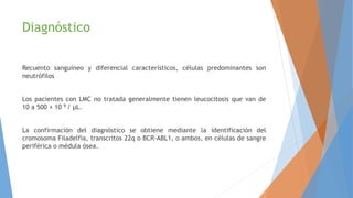 Diagnóstico
Recuento sanguíneo y diferencial característicos, células predominantes son
neutrófilos
Los pacientes con LMC no tratada generalmente tienen leucocitosis que van de
10 a 500 × 10 9 / μL.
La confirmación del diagnóstico se obtiene mediante la identificación del
cromosoma Filadelfia, transcritos 22q o BCR-ABL1, o ambos, en células de sangre
periférica o médula ósea.
 