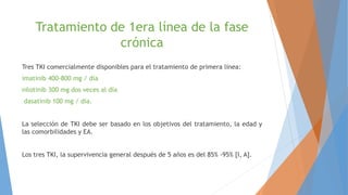 Tratamiento de 1era línea de la fase
crónica
Tres TKI comercialmente disponibles para el tratamiento de primera línea:
imatinib 400-800 mg / día
nilotinib 300 mg dos veces al día
dasatinib 100 mg / día.
La selección de TKI debe ser basado en los objetivos del tratamiento, la edad y
las comorbilidades y EA.
Los tres TKI, la supervivencia general después de 5 años es del 85% -95% [I, A].
 