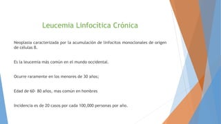Leucemia Linfocítica Crónica
Neoplasia caracterizada por la acumulación de linfocitos monoclonales de origen
de células B.
Es la leucemia más común en el mundo occidental.
Ocurre raramente en los menores de 30 años;
Edad de 60- 80 años, mas común en hombres
Incidencia es de 20 casos por cada 100,000 personas por año.
 