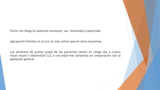 Factor de riesgo la radiación ionizante, uso herbicidas o pesticidas
Agrupación familiar en la LLC es más común que en otras leucemias
Los parientes de primer grado de los pacientes tienen un riesgo dos a cuatro
veces mayor y desarrollan LLC a una edad más temprana en comparación con la
población general.
 