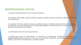 Manifestaciones clínicas
La mayoría de los pacientes con LLC no tienen síntomas
Los síntomas como fatiga, letargo, pérdida de apetito, pérdida de peso y tolerancia reducida al ejercicio
son inespecíficos.
Los síntomas B (fiebre, sudores nocturnos, pérdida de peso) raramente están presentes inicialmente, y
su presencia en las últimas etapas de la enfermedad sugiere la transformación a un linfoma de células
grandes (transformación de Richter).
Las infecciones más comunes son pulmonares.
A medida que avanza la enfermedad, la frecuencia de neutropenia, deficiencia de células T e
hipogammaglobulinemia aumenta, lo que da como resultado infecciones por bacterias gramnegativas,
hongos y virus como el herpes zóster y el herpes simple.
 