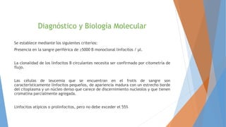 Diagnóstico y Biología Molecular
Se establece mediante los siguientes criterios:
Presencia en la sangre periférica de ≥5000 B monoclonal linfocitos / μl.
La clonalidad de los linfocitos B circulantes necesita ser confirmado por citometría de
flujo.
Las células de leucemia que se encuentran en el frotis de sangre son
característicamente linfocitos pequeños, de apariencia madura con un estrecho borde
del citoplasma y un núcleo denso que carece de discernimiento nucleolos y que tienen
cromatina parcialmente agregada.
Linfocitos atípicos o prolinfocitos, pero no debe exceder el 55%
 