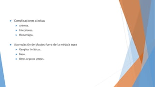  Complicaciones clínicas
 Anemia.
 Infecciones.
 Hemorragia.
 Acumulación de blastos fuera de la médula ósea
 Ganglios linfáticos.
 Bazo.
 Otros órganos vitales.
 