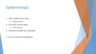 Epidemiología
 LMA 14,590 nuevos casos.
 10,320 muertes.
 LLA 6,075 nuevos casos.
 1,430 muertes.
 Incidencia estable por 3 décadas.
 2% de muertes por neoplasias.
 