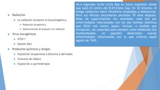  Radiación
 La radiación ionizante es leucemogénica.
 Radiación terapéutica
 Sobrevivientes de ataques con radiación
 Virus oncogénicos
 HTLV-1
 Epstein Barr
 Productos químicos y drogas
 Exposición ocupacional a benceno y derivados
 Consumo de tabaco
 Exposición a quimioterapia
44,4 segundos tardó Little Boy en hacer explosión desde
que salió dl centro del B-29 Enola Gay. En 30 minutos, el
hongo radiactivo sobre Hiroshima empezaba a deshacerse.
Pero sus efectos secundarios persisten 70 años después.
Miles de supervivientes son atendidos cada año por
enfermedades relacionadas con las dos bombas atómicas
que EEUU usó contra Japón. Incluso, a medida que
envejecen, los conocidos para siempre como hibakusha (los
bombardeados, en japonés) desarrollan nuevas
enfermedades relacionadas con lo que vivieron aquel
agosto de 1945.
 