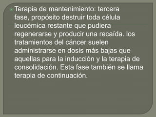  Terapiade mantenimiento: tercera
 fase, propósito destruir toda célula
 leucémica restante que pudiera
 regenerarse y producir una recaída. los
 tratamientos del cáncer suelen
 administrarse en dosis más bajas que
 aquellas para la inducción y la terapia de
 consolidación. Esta fase también se llama
 terapia de continuación.
 