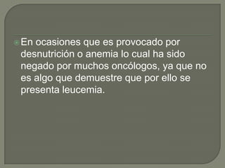  Enocasiones que es provocado por
 desnutrición o anemia lo cual ha sido
 negado por muchos oncólogos, ya que no
 es algo que demuestre que por ello se
 presenta leucemia.
 